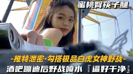 推特泄密勾搭极品白虎女神野战-酒吧蹦迪后野战喷水逼好干净