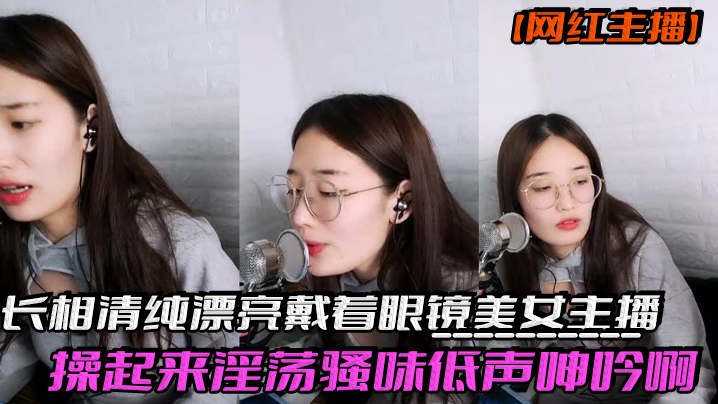 网红主播反差妹子长相清纯漂亮戴着眼镜美女主播操起.来淫荡骚味低声呻吟啊我受不了身材也棒激情啪啪诱人